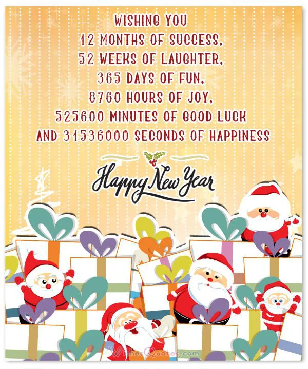 Wishing you 12 months of success
52 weeks of laughter
365 days of fun
8769 hours of joy
525600 minutes of good luck
and 31536000 seconds of happiness
Happy New Year