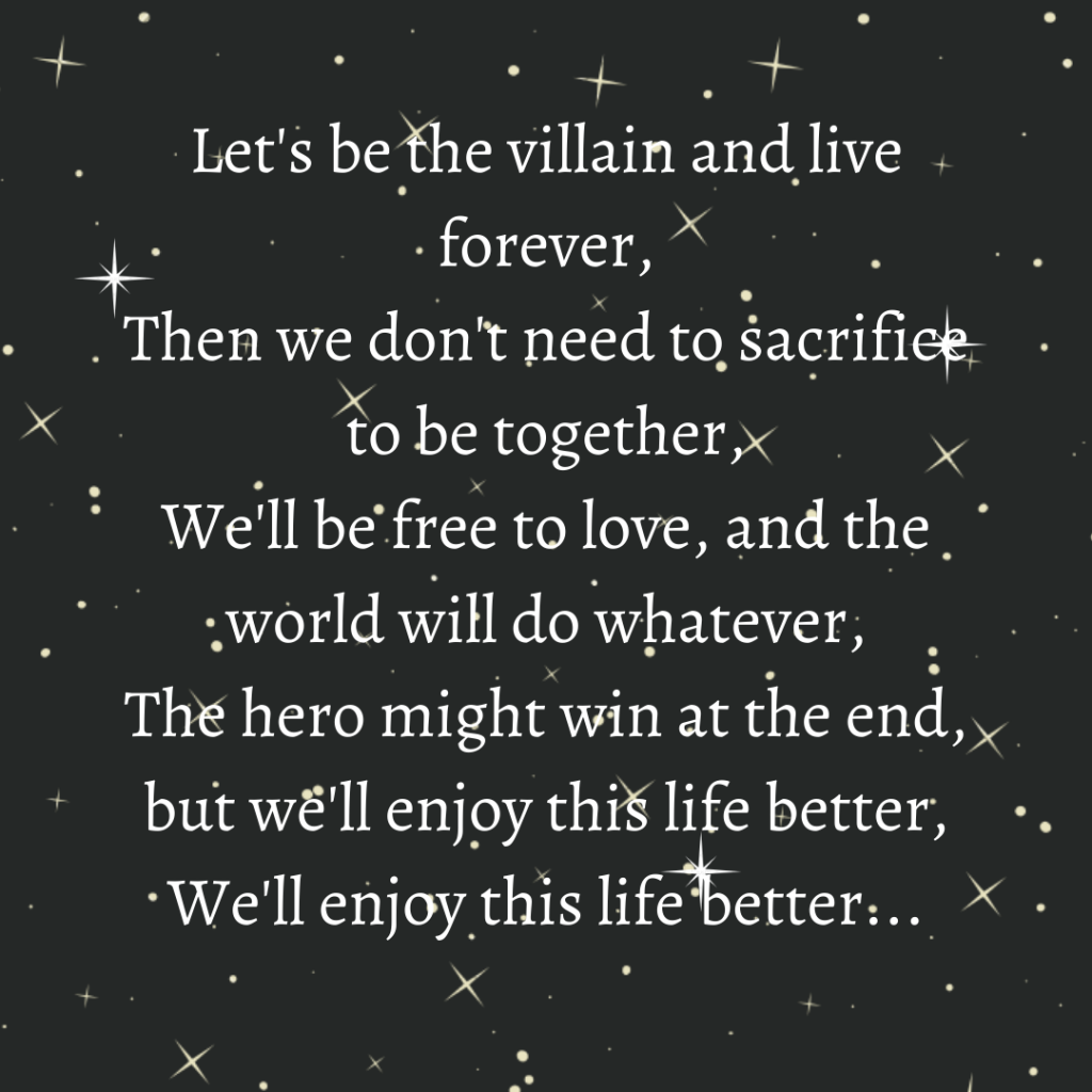 English quotes || Let's be the villain and live forever,
Then we don't need to sacrifice to be together,
We'll be free to love, and the world will do whatever,
The hero might win at the end, but we'll enjoy this life better,
We'll enjoy this life better...