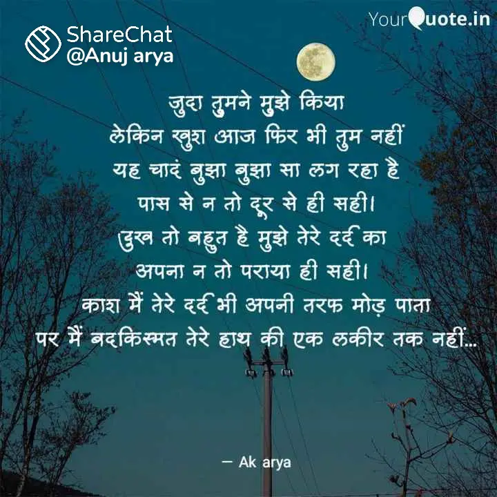 Hindi sad shayari || जुदा तुमने मुझे कियालेकिन खुश आज फिर भी तुम नहीं।यह चांद बुझा-बुझा सा लग रहा हैपास से न तो दूर से ही सही ।।दु:ख तो बहुत मुझे तेरे दर्द काअपना ना तो पराया ही सही ।काश ! मैं तेरे दर्द भी अपनी तरफ मोड़ पातापर मैं बदकिस्मत तेरे हाथ की एक लकीर तक नहीं ।।