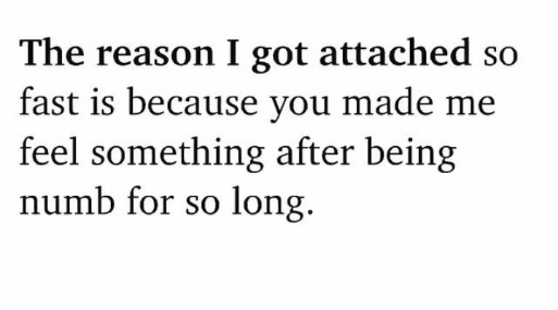 English quotes ||The reason I got attached so fast is because you made me feel something after being numb for so long.